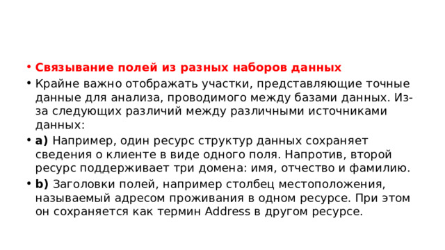Связывание полей из разных наборов данных Крайне важно отображать участки, представляющие точные данные для анализа, проводимого между базами данных. Из-за следующих различий между различными источниками данных: a)  Например, один ресурс структур данных сохраняет сведения о клиенте в виде одного поля. Напротив, второй ресурс поддерживает три домена: имя, отчество и фамилию. b)  Заголовки полей, например столбец местоположения, называемый адресом проживания в одном ресурсе. При этом он сохраняется как термин Address в другом ресурсе. 