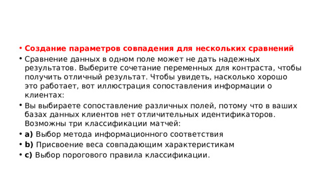 Создание параметров совпадения для нескольких сравнений Сравнение данных в одном поле может не дать надежных результатов. Выберите сочетание переменных для контраста, чтобы получить отличный результат. Чтобы увидеть, насколько хорошо это работает, вот иллюстрация сопоставления информации о клиентах: Вы выбираете сопоставление различных полей, потому что в ваших базах данных клиентов нет отличительных идентификаторов. Возможны три классификации матчей: a)  Выбор метода информационного соответствия b)  Присвоение веса совпадающим характеристикам c)  Выбор порогового правила классификации. 