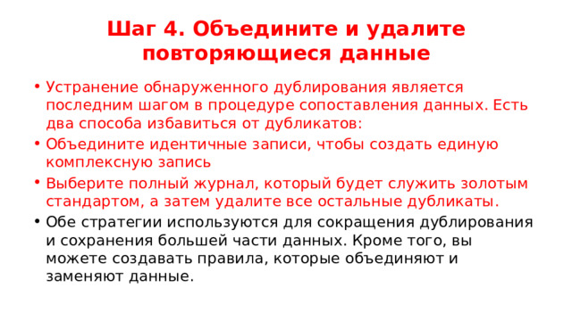 Шаг 4. Объедините и удалите повторяющиеся данные Устранение обнаруженного дублирования является последним шагом в процедуре сопоставления данных. Есть два способа избавиться от дубликатов: Объедините идентичные записи, чтобы создать единую комплексную запись Выберите полный журнал, который будет служить золотым стандартом, а затем удалите все остальные дубликаты. Обе стратегии используются для сокращения дублирования и сохранения большей части данных. Кроме того, вы можете создавать правила, которые объединяют и заменяют данные. 