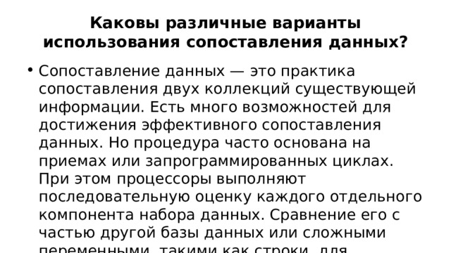 Каковы различные варианты использования сопоставления данных? Сопоставление данных — это практика сопоставления двух коллекций существующей информации. Есть много возможностей для достижения эффективного сопоставления данных. Но процедура часто основана на приемах или запрограммированных циклах. При этом процессоры выполняют последовательную оценку каждого отдельного компонента набора данных. Сравнение его с частью другой базы данных или сложными переменными, такими как строки, для сходства. 