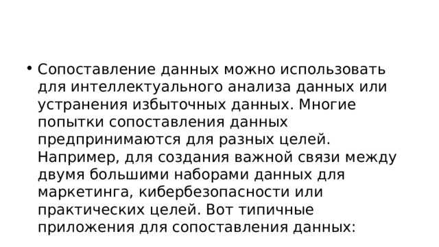 Сопоставление данных можно использовать для интеллектуального анализа данных или устранения избыточных данных. Многие попытки сопоставления данных предпринимаются для разных целей. Например, для создания важной связи между двумя большими наборами данных для маркетинга, кибербезопасности или практических целей. Вот типичные приложения для сопоставления данных: 