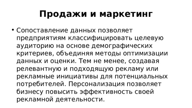 Продажи и маркетинг Сопоставление данных позволяет предприятиям классифицировать целевую аудиторию на основе демографических критериев, объединяя методы оптимизации данных и оценки. Тем не менее, создавая релевантную и подходящую рекламу или рекламные инициативы для потенциальных потребителей. Персонализация позволяет бизнесу повысить эффективность своей рекламной деятельности. 