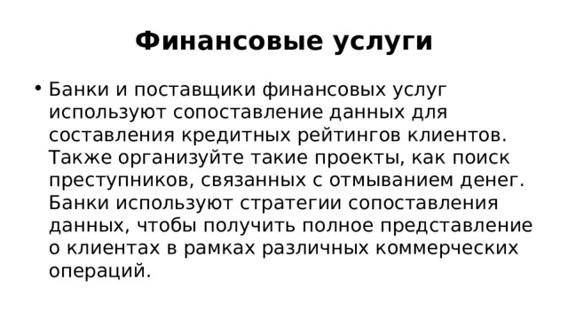 Финансовые услуги Банки и поставщики финансовых услуг используют сопоставление данных для составления кредитных рейтингов клиентов. Также организуйте такие проекты, как поиск преступников, связанных с отмыванием денег. Банки используют стратегии сопоставления данных, чтобы получить полное представление о клиентах в рамках различных коммерческих операций. 