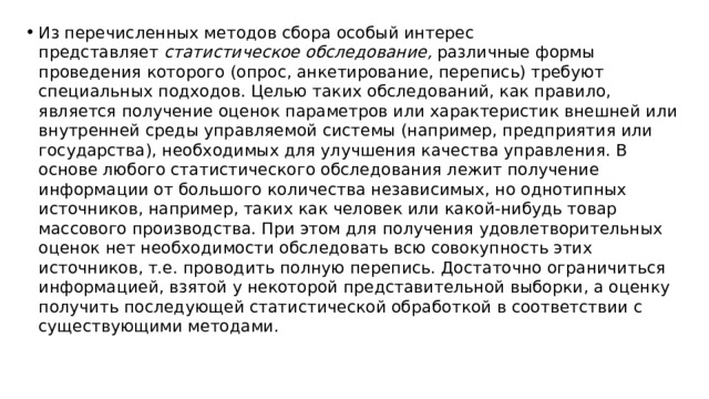 Из перечисленных методов сбора особый интерес представляет  статистическое обследование,  различные формы проведения которого (опрос, анкетирование, перепись) требуют специальных подходов. Целью таких обследований, как правило, является получение оценок параметров или характеристик внешней или внутренней среды управляемой системы (например, предприятия или государства), необходимых для улучшения качества управления. В основе любого статистического обследования лежит получение информации от большого количества независимых, но однотипных источников, например, таких как человек или какой-нибудь товар массового производства. При этом для получения удовлетворительных оценок нет необходимости обследовать всю совокупность этих источников, т.е. проводить полную перепись. Достаточно ограничиться информацией, взятой у некоторой представительной выборки, а оценку получить последующей статистической обработкой в соответствии с существующими методами. 