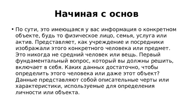 Начиная с основ По сути, это имеющаяся у вас информация о конкретном объекте, будь то физическое лицо, семья, услуга или актив. Представляет, как учреждение и посредники изображали этого конкретного человека или предмет. Это никогда не средний человек или вещь. Первый фундаментальный вопрос, который вы должны решить, включает в себя. Каких данных достаточно, чтобы определить этого человека или даже этот объект? Данные представляют собой описательные черты или характеристики, используемые для определения личности или объекта. 