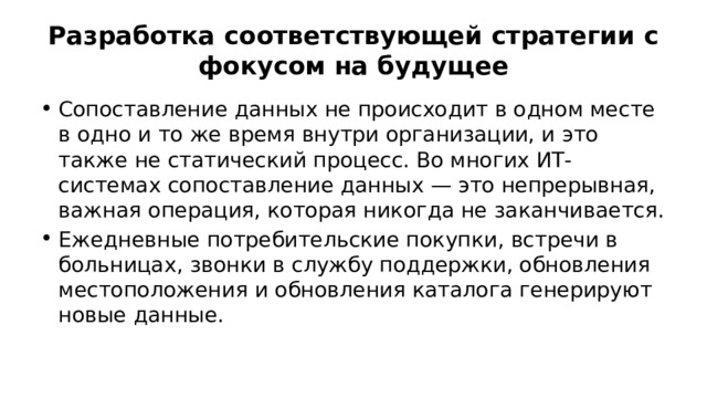 Разработка соответствующей стратегии с фокусом на будущее Сопоставление данных не происходит в одном месте в одно и то же время внутри организации, и это также не статический процесс. Во многих ИТ-системах сопоставление данных — это непрерывная, важная операция, которая никогда не заканчивается. Ежедневные потребительские покупки, встречи в больницах, звонки в службу поддержки, обновления местоположения и обновления каталога генерируют новые данные. 
