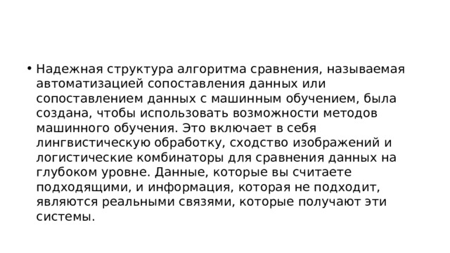 Надежная структура алгоритма сравнения, называемая автоматизацией сопоставления данных или сопоставлением данных с машинным обучением, была создана, чтобы использовать возможности методов машинного обучения. Это включает в себя лингвистическую обработку, сходство изображений и логистические комбинаторы для сравнения данных на глубоком уровне. Данные, которые вы считаете подходящими, и информация, которая не подходит, являются реальными связями, которые получают эти системы. 