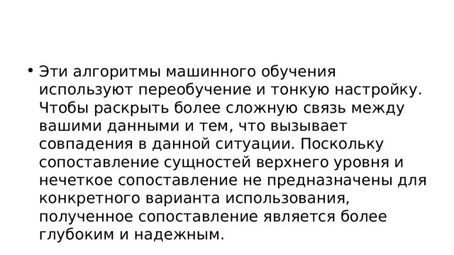 Эти алгоритмы машинного обучения используют переобучение и тонкую настройку. Чтобы раскрыть более сложную связь между вашими данными и тем, что вызывает совпадения в данной ситуации. Поскольку сопоставление сущностей верхнего уровня и нечеткое сопоставление не предназначены для конкретного варианта использования, полученное сопоставление является более глубоким и надежным. 