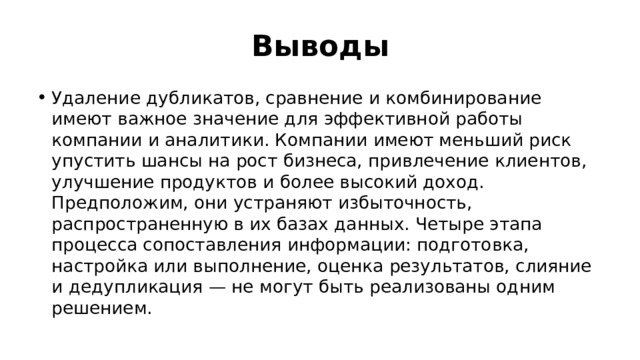 Выводы Удаление дубликатов, сравнение и комбинирование имеют важное значение для эффективной работы компании и аналитики. Компании имеют меньший риск упустить шансы на рост бизнеса, привлечение клиентов, улучшение продуктов и более высокий доход. Предположим, они устраняют избыточность, распространенную в их базах данных. Четыре этапа процесса сопоставления информации: подготовка, настройка или выполнение, оценка результатов, слияние и дедупликация — не могут быть реализованы одним решением. 