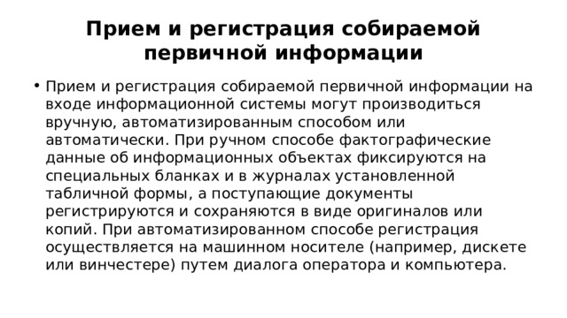 Прием и регистрация собираемой первичной информации Прием и регистрация собираемой первичной информации на входе информационной системы могут производиться вручную, автоматизированным способом или автоматически. При ручном способе фактографические данные об информационных объектах фиксируются на специальных бланках и в журналах установленной табличной формы, а поступающие документы регистрируются и сохраняются в виде оригиналов или копий. При автоматизированном способе регистрация осуществляется на машинном носителе (например, дискете или винчестере) путем диалога оператора и компьютера. 