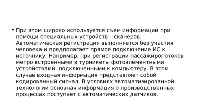 При этом широко используется съем информации при помощи специальных устройств – сканеров. Автоматическая регистрация выполняется без участия человека и предполагает прямое подключение ИС к источнику. Например, при регистрации пассажиропотоков метро встроенными в турникеты фотоэлементными устройствами, подключенными к компьютеру. В этом случае входная информация представляет собой кодированный сигнал. В условиях автоматизированной технологии основная информация о производственных процессах поступает с автоматических датчиков. 