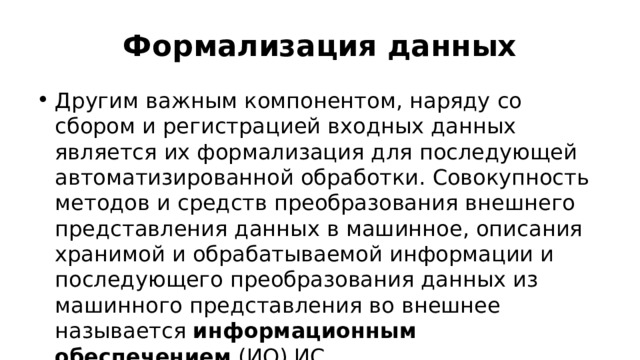Формализация данных Другим важным компонентом, наряду со сбором и регистрацией входных данных является их формализация для последующей автоматизированной обработки. Совокупность методов и средств преобразования внешнего представления данных в машинное, описания хранимой и обрабатываемой информации и последующего преобразования данных из машинного представления во внешнее называется  информационным обеспечением  (ИО) ИС. 