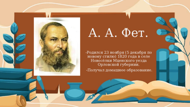 А. А. Фет. -Родился 23 ноября (5 декабря по новому стилю) 1820 года в селе Новосёлки Мценского уезда Орловской губернии.  -Получал домашнее образование. 