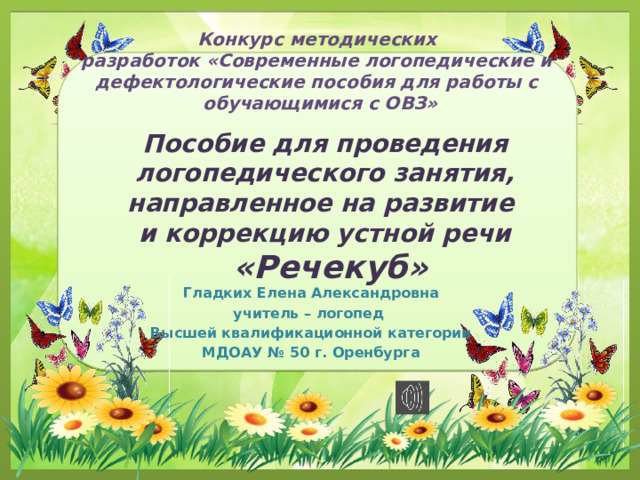Конкурс методических  разработок «Современные логопедические и  дефектологические пособия для работы с  обучающимися с ОВЗ» Пособие для проведения логопедического занятия, направленное на развитие и коррекцию устной речи  «Речекуб» Гладких Елена Александровна учитель – логопед Высшей квалификационной категории МДОАУ № 50 г. Оренбурга 