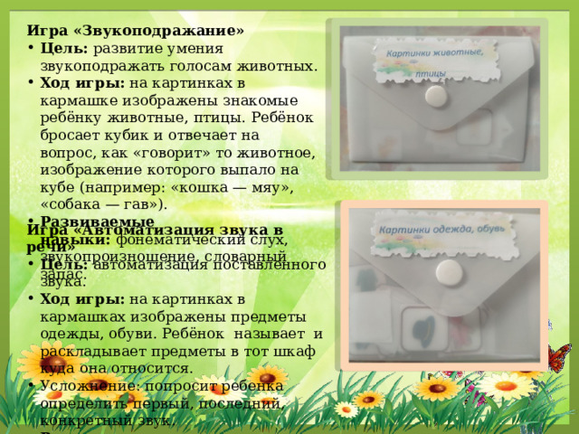 Игра «Звукоподражание» Цель:  развитие умения звукоподражать голосам животных. Ход игры:  на картинках в кармашке изображены знакомые ребёнку животные, птицы. Ребёнок бросает кубик и отвечает на вопрос, как «говорит» то животное, изображение которого выпало на кубе (например: «кошка — мяу», «собака — гав»). Развиваемые навыки:  фонематический слух, звукопроизношение, словарный запас. Игра «Автоматизация звука в речи» Цель:  автоматизация поставленного звука. Ход игры:  на картинках в кармашках изображены предметы одежды, обуви. Ребёнок называет и раскладывает предметы в тот шкаф куда она относится. Усложнение: попросит ребенка определить первый, последний, конкретный звук. Развиваемые навыки:  произношение звуков, словарный запас, слуховое восприятие. 