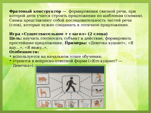 Фразовый конструктор  — формирования связной речи, при которой дети учатся строить предложения по шаблонам (схемам). Схемы представляют собой последовательность частей речи (слов), которые нужно соединить в логичное предложение.  Игра «Существительное + глагол» (2 слова) Цель:  научить соотносить субъект и действие, формировать простейшие предложения.  Примеры:  «Девочка кушает», «Я иду…», «Я вижу..».  Особенности: используется на начальном этапе обучения; строится в вопросно-ответной форме («Кто кушает? — Девочка»). 