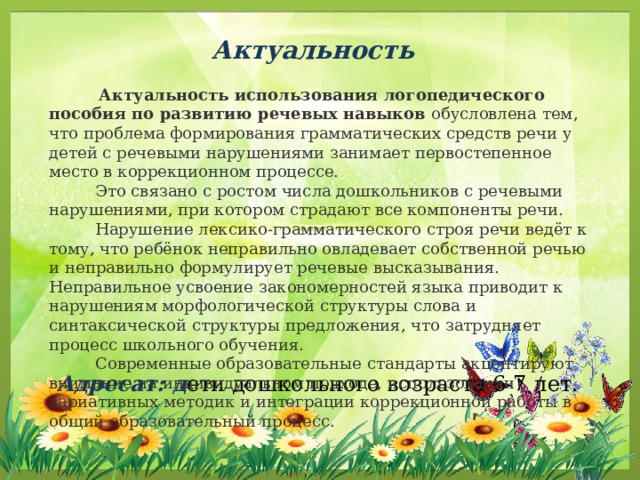 Актуальность  Актуальность использования логопедического пособия по развитию речевых навыков  обусловлена тем, что проблема формирования грамматических средств речи у детей с речевыми нарушениями занимает первостепенное место в коррекционном процессе.  Это связано с ростом числа дошкольников с речевыми нарушениями, при котором страдают все компоненты речи.   Нарушение лексико-грамматического строя речи ведёт к тому, что ребёнок неправильно овладевает собственной речью и неправильно формулирует речевые высказывания. Неправильное усвоение закономерностей языка приводит к нарушениям морфологической структуры слова и синтаксической структуры предложения, что затрудняет процесс школьного обучения.  Современные образовательные стандарты акцентируют внимание на индивидуальном подходе, использовании вариативных методик и интеграции коррекционной работы в общий образовательный процесс. Адресат: д ети дошкольного возраста 6-7 лет.  