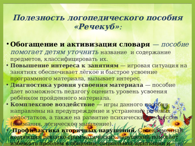 Полезность логопедического пособия «Речекуб» :  Обогащение и активизация словаря  — пособие помогает детям уточнить название и содержание предметов, классифицировать их. Повышение интереса к занятиям  — игровая ситуация на занятиях обеспечивает лёгкое и быстрое усвоение программного материала, вызывает интерес.  Диагностика уровня усвоения материала  — пособие дает возможность педагогу оценить уровень усвоения ребёнком пройденного материала. Комплексное воздействие  — игры данного пособия направлены на предупреждение и устранение речевых недостатков, а также на развитие психических процессов (внимания, логическое мышление) .  Профилактика вторичных нарушений.  Своевременная коррекция лексико-грамматических нарушений помогает избежать проблем в общении, социальной адаптации и познавательном развитии.  