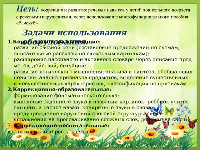Задачи использования оборудования. 1.Коррекционно-развивающие: развитие связной речи (составление предложений по схемам, описательные рассказы по сюжетным картинкам); расширение пассивного и активного словаря через описание предметов, действий, ситуаций; развитие логического мышления, анализа и синтеза, обобщающих понятий: анализ признаков предметов, выделение существенных и несущественных характеристик, классификация по признакам. 2.Коррекционно-образовательные: формирование фонематического слуха: выделение заданного звука в названии картинок: ребёнок учится слышать и распоз-навать конкретные звуки в словах; предупреждение нарушений слоговой структуры слова: упражнения на проговаривание сложных слов, деление на слоги. 3. Коррекционно-воспитательные: воспитывать интерес к занятию.  