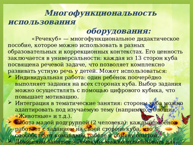  Многофункциональность использования  оборудования:  «Речекуб» — многофункциональное дидактическое пособие, которое можно использовать в разных образовательных и коррекционных контекстах. Его ценность заключается в универсальности: каждая из 13 сторон куба посвящена речевой задаче, что позволяет комплексно развивать устную речь у детей. Может использоваться: Индивидуальная работа: один ребёнок поочерёдно выполняет задания на всех сторонах куба. Выбор задания можно осуществлять с помощью цифрового кубика, что повышает мотивацию. Интеграция в тематические занятия: стороны куба можно адаптировать под изучаемую тему (например, «Овощи», «Животные» и т.д.). Работа малой подгруппой (2 человека): каждый ребёнок работает с заданием на своей стороне куба, что способствует командной работе и обмену опытом. Домашние занятия: «Речекуб» можно использовать для развивающих упражнений дома под руководством родителей. 