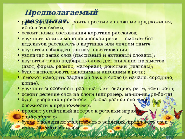 Предполагаемый результат. ребёнок научится строить простые и сложные предложения, используя схемы; освоит навык составления коротких рассказов; улучшит навыки монологической речи — сможет без подсказок рассказать о картинке или личном опыте; научится соблюдать логику повествования. увеличит запас слов (пассивный и активный словарь); научится точно подбирать слова для описания предметов (цвет, форма, размер, материал), действий (глаголы); будет использовать синонимы и антонимы в речи;  сможет находить заданный звук в слове (в начале, середине, конце); улучшит способность различать интонацию, ритм, темп речи; освоит деление слов на слоги (например: ма-ши-на, ра-бо-та); будет уверенно произносить слова разной слоговой сложности в предложениях; проявит устойчивый интерес к речевым играм и упражнениям; будет с желанием участвовать в занятиях, предлагать свои идеи, задавать вопросы. 