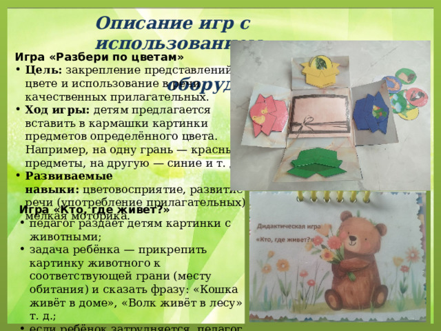 Описание игр с использованием  оборудования. Игра «Разбери по цветам» Цель:  закрепление представлений о цвете и использование в речи качественных прилагательных. Ход игры:  детям предлагается вставить в кармашки картинки предметов определённого цвета. Например, на одну грань — красные предметы, на другую — синие и т. д. Развиваемые навыки:  цветовосприятие, развитие речи (употребление прилагательных), мелкая моторика. Игра «Кто, где живет?» педагог раздаёт детям картинки с животными; задача ребёнка — прикрепить картинку животного к соответствующей грани (месту обитания) и сказать фразу: «Кошка живёт в доме», «Волк живёт в лесу» и т. д.; если ребёнок затрудняется, педагог помогает составить предложение по схеме-карточке. 