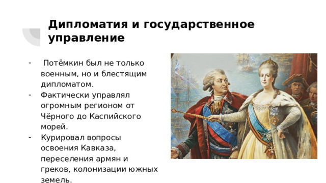 Дипломатия и государственное управление  Потёмкин был не только военным, но и блестящим дипломатом. Фактически управлял огромным регионом от Чёрного до Каспийского морей. Курировал вопросы освоения Кавказа, переселения армян и греков, колонизации южных земель. 