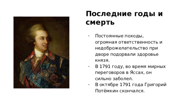 Последние годы и смерть Постоянные походы, огромная ответственность и недоброжелательство при дворе подорвали здоровье князя. В 1791 году, во время мирных переговоров в Яссах, он сильно заболел. В октябре 1791 года Григорий Потёмкин скончался. 