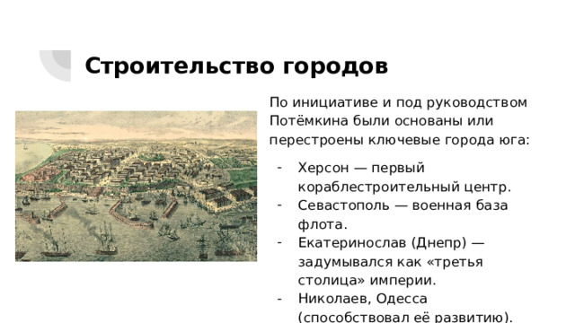 Строительство городов По инициативе и под руководством Потёмкина были основаны или перестроены ключевые города юга: Херсон — первый кораблестроительный центр. Севастополь — военная база флота. Екатеринослав (Днепр) — задумывался как «третья столица» империи. Николаев, Одесса (способствовал её развитию). 