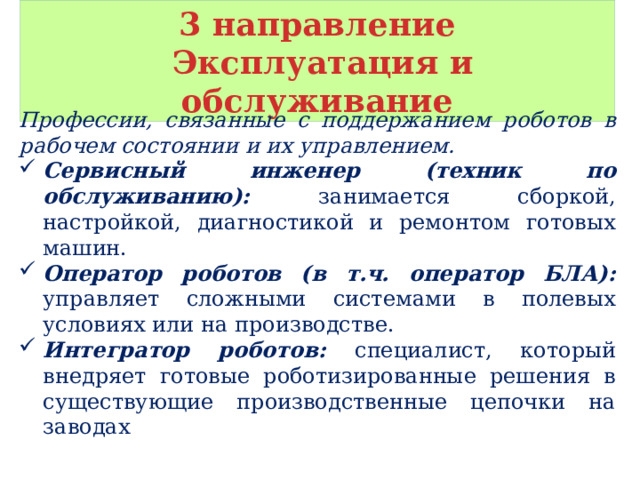 3 направление  Эксплуатация и обслуживание Профессии, связанные с поддержанием роботов в рабочем состоянии и их управлением. Сервисный инженер (техник по обслуживанию): занимается сборкой, настройкой, диагностикой и ремонтом готовых машин. Оператор роботов (в т.ч. оператор БЛА): управляет сложными системами в полевых условиях или на производстве. Интегратор роботов: специалист, который внедряет готовые роботизированные решения в существующие производственные цепочки на заводах 