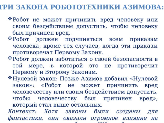 Три закона робототехники Азимова: Робот не может причинить вред человеку или своим бездействием допустить, чтобы человеку был причинен вред. Робот должен подчиняться всем приказам человека, кроме тех случаев, когда эти приказы противоречат Первому Закону. Робот должен заботиться о своей безопасности в той мере, в которой это не противоречит Первому и Второму Законам. Нулевой закон: Позже Азимов добавил «Нулевой закон»: «Робот не может причинить вред человечеству или своим бездействием допустить, чтобы человечеству был причинен вред», который стал выше остальных. Контекст: Хотя законы были созданы для фантастики, они оказали огромное влияние на реальную дискуссию об этике ИИ и роботов. 