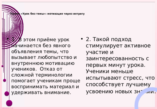   Прием «Урок без темы»: мотивация через интригу    1. В этом приёме урок начинается без явного объявления темы, что вызывает любопытство и внутреннюю мотивацию учеников. Отказ от сложной терминологии помогает ученикам проще воспринимать материал и удерживать внимание. 2. Такой подход стимулирует активное участие и заинтересованность с первых минут урока. Ученики меньше испытывают стресс, что способствует лучшему усвоению новых знаний . 