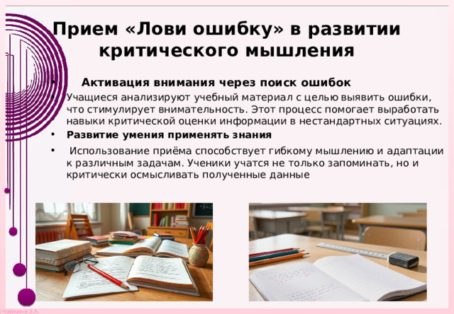 Прием «Лови ошибку» в развитии критического мышления  Активация внимания через поиск ошибок Учащиеся анализируют учебный материал с целью выявить ошибки, что стимулирует внимательность. Этот процесс помогает выработать навыки критической оценки информации в нестандартных ситуациях. Развитие умения применять знания  Использование приёма способствует гибкому мышлению и адаптации к различным задачам. Ученики учатся не только запоминать, но и критически осмысливать полученные данные 