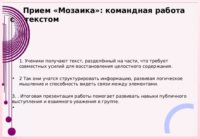  Прием «Мозаика»: командная работа с текстом   1. Ученики получают текст, разделённый на части, что требует совместных усилий для восстановления целостного содержания. 2 Так они учатся структурировать информацию, развивая логическое мышление и способность видеть связи между элементами. 3. . Итоговая презентация работы помогает развивать навыки публичного выступления и взаимного уважения в группе. 