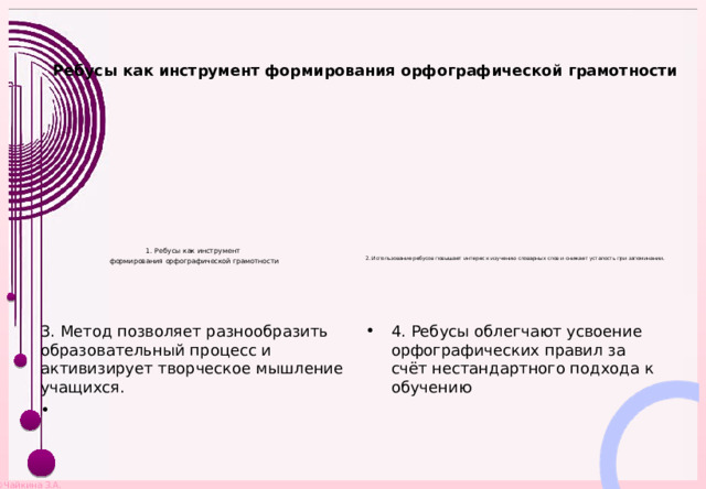    Ребусы как инструмент формирования орфографической грамотности        1. Ребусы как инструмент формирования орфографической грамотности          2. Использование ребусов повышает интерес к изучению словарных слов и снижает усталость при запоминании.  3. Метод позволяет разнообразить образовательный процесс и активизирует творческое мышление учащихся. 4. Ребусы облегчают усвоение орфографических правил за счёт нестандартного подхода к обучению 