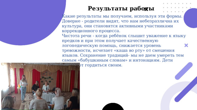 Результаты работы  Какие результаты мы получаем, используя эти формы. Доверие - родители видят, что нам небезразлична их культура, они становятся активными участниками коррекционного процесса. Чистота речи - когда ребёнок слышит уважение к языку предков и при этом получает качественную логопедическую помощь, снижается уровень тревожности, исчезает «каша во рту» от смешения языков. Сохранение традиций- мы не даем умереть тем самым «бабушкиным словам» и интонациям. Дети начинают гордиться своим. 