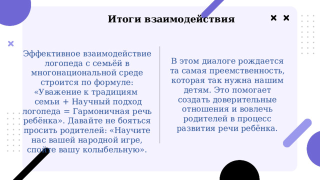  Итоги взаимодействия В этом диалоге рождается та самая преемственность, которая так нужна нашим детям. Это помогает создать доверительные отношения и вовлечь родителей в процесс развития речи ребёнка. Эффективное взаимодействие логопеда с семьёй в многонациональной среде строится по формуле: «Уважение к традициям  семьи + Научный подход логопеда = Гармоничная речь ребёнка». Давайте не бояться просить родителей: «Научите нас вашей народной игре, спойте вашу колыбельную». 