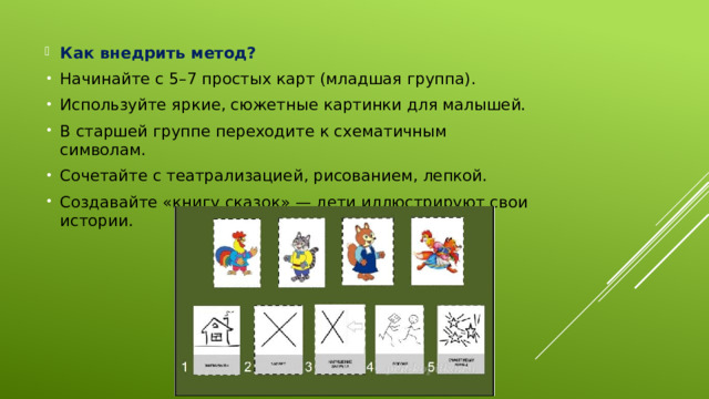 Как внедрить метод? Начинайте с 5–7 простых карт (младшая группа). Используйте яркие, сюжетные картинки для малышей. В старшей группе переходите к схематичным символам. Сочетайте с театрализацией, рисованием, лепкой. Создавайте «книгу сказок» — дети иллюстрируют свои истории.  