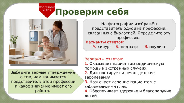 Подготовка к ВПР Проверим себя На фотографии изображён представитель одной из профессий, связанных с биологией. Определите эту профессию.  Варианты ответов: А. хирург   Б. педиатр  В. окулист Варианты ответов: 1. Оказывает пациентам медицинскую помощь в экстренных случаях. 2. Диагностирует и лечит детские заболевания. 3. Назначает лечение пациентам с заболеваниями глаз. 4. Обеспечивает здоровье и благополучие детей. Выберите верные утверждения о том, чем занимается представитель этой профессии и какое значение имеет его работа. 2 