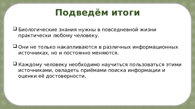 Подведём итоги Биологические знания нужны в повседневной жизни практически любому человеку. Они не только накапливаются в различных информационных источниках, но и постоянно меняются. Каждому человеку необходимо научиться пользоваться этими источниками, овладеть приёмами поиска информации и оценки её достоверности. Охрана окружаю-щей  