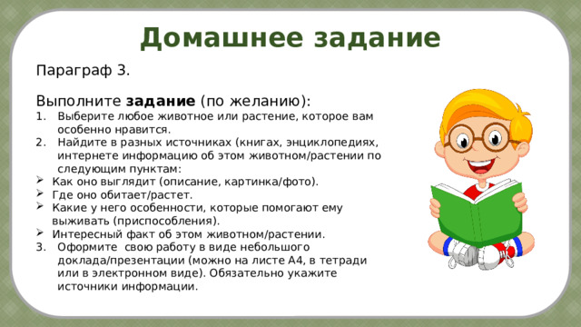 Домашнее задание Параграф 3. Выполните задание (по желанию): Выберите любое животное или растение, которое вам особенно нравится. Найдите в разных источниках (книгах, энциклопедиях, интернете информацию об этом животном/растении по следующим пунктам: Как оно выглядит (описание, картинка/фото). Где оно обитает/растет. Какие у него особенности, которые помогают ему выживать (приспособления). Интересный факт об этом животном/растении. 3.  Оформите свою работу в виде небольшого   доклада/презентации (можно на листе А4, в тетради   или в электронном виде). Обязательно укажите   источники информации. Охрана окружаю-щей  