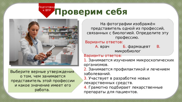 Подготовка к ВПР Проверим себя На фотографии изображён представитель одной из профессий, связанных с биологией. Определите эту профессию.  Варианты ответов: А. врач  Б. фармацевт  В. микробиолог Варианты ответов: 1. Занимается изучением микроскопических организмов. 2. Занимается профилактикой и лечением заболеваний. 3. Участвует в разработке новых лекарственных средств. 4. Грамотно подбирает лекарственные препараты для пациентов. Выберите верные утверждения о том, чем занимается представитель этой профессии и какое значение имеет его работа. 6 