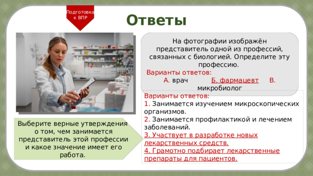 Подготовка к ВПР Ответы На фотографии изображён представитель одной из профессий, связанных с биологией. Определите эту профессию.  Варианты ответов: А. врач   Б. фармацевт  В. микробиолог Варианты ответов: 1. Занимается изучением микроскопических организмов. 2. Занимается профилактикой и лечением заболеваний. 3. Участвует в разработке новых лекарственных средств. 4. Грамотно подбирает лекарственные препараты для пациентов. Выберите верные утверждения о том, чем занимается представитель этой профессии и какое значение имеет его работа. 7 