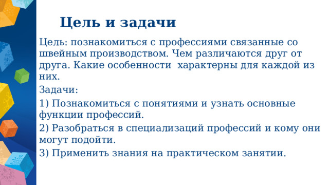 Цель и задачи Цель: познакомиться с профессиями связанные со швейным производством. Чем различаются друг от друга. Какие особенности характерны для каждой из них. Задачи: 1) Познакомиться с понятиями и узнать основные функции профессий. 2) Разобраться в специализаций профессий и кому они могут подойти. 3) Применить знания на практическом занятии. 
