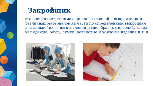 Закройщик это специалист, занимающийся выкладкой и выкраиванием различных материалов на части по определенным выкройкам для дальнейшего изготовления разнообразных изделий, таких как одежда, обувь, сумки, резиновые и кожаные изделия и т. д. 