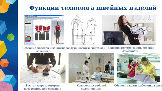 Функции технолога швейных изделий   Ведение документации, ведение отчетности; Создание моделей швейных изделий; Разработка швейных чертежей; Расчет затрат, которые необходимы для создания изделий; Контроль за работой подчиненных; Обучение новых работников цеха; 