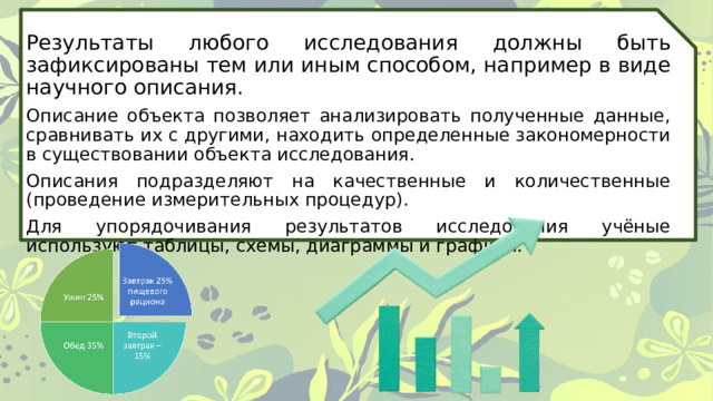 Результаты любого исследования должны быть зафиксированы тем или иным способом, например в виде научного описания. Описание объекта позволяет анализировать полученные данные, сравнивать их с другими, находить определенные закономерности в существовании объекта исследования. Описания подразделяют на качественные и количественные (проведение измерительных процедур). Для упорядочивания результатов исследования учёные используют таблицы, схемы, диаграммы и графики. 
