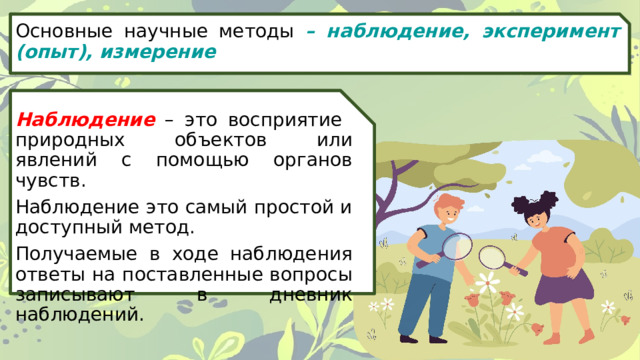 Основные научные методы – наблюдение, эксперимент (опыт), измерение Наблюдение – это восприятие природных объектов или явлений с помощью органов чувств. Наблюдение это самый простой и доступный метод. Получаемые в ходе наблюдения ответы на поставленные вопросы записывают в дневник наблюдений. 
