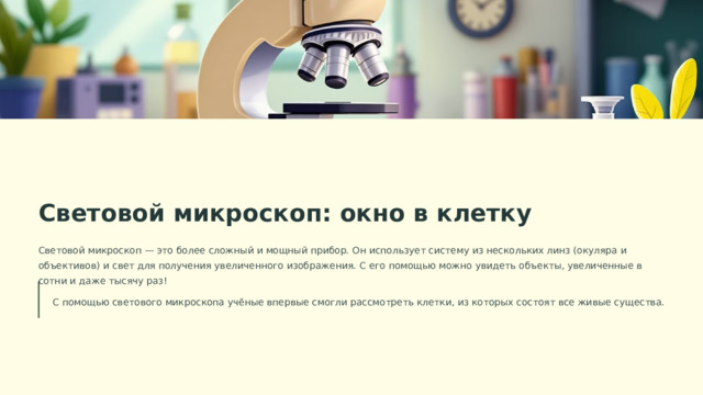  Световой микроскоп: окно в клетку Световой микроскоп — это более сложный и мощный прибор. Он использует систему из нескольких линз (окуляра и объективов) и свет для получения увеличенного изображения. С его помощью можно увидеть объекты, увеличенные в сотни и даже тысячу раз! С помощью светового микроскопа учёные впервые смогли рассмотреть клетки, из которых состоят все живые существа. 