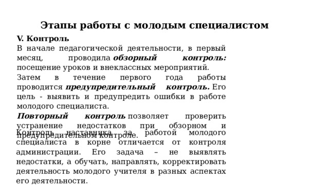 Этапы работы с молодым специалистом V. Контроль  В начале педагогической деятельности, в первый месяц, проводила  обзорный контроль: посещение уроков и внеклассных мероприятий. Затем в течение первого года работы проводится  предупредительный контроль.  Его цель - выявить и предупредить ошибки в работе молодого специалиста. Повторный контроль  позволяет проверить устранение недостатков при обзорном и предупредительном контроле.  Контроль наставника за работой молодого специалиста в корне отличается от контроля администрации. Его задача – не выявлять недостатки, а обучать, направлять, корректировать деятельность молодого учителя в разных аспектах его деятельности. 